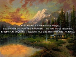 Todos los rostros del mundo son espejos. Decide cuál rostro llevarás   por   dentro y ese será el que mostrarás. El reflejo de tus gestos y acciones   es lo que proyectas ante los demás. 