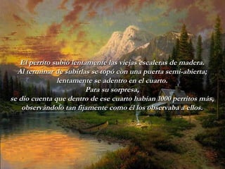 El perrito subió lentamente las viejas escaleras de madera. Al terminar   de subirlas se topó con una puerta semi-abierta; lentamente se adentro   en   el cuarto. Para su sorpresa, se dio cuenta que dentro de ese cuarto   habían 1000 perritos más, observándolo tan fijamente como él los   observaba a ellos. 