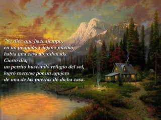 "Se dice que hace tiempo, en un pequeño y lejano pueblo, había una casa   abandonada. Cierto día, un perrito buscando refugio del sol, logró   meterse por un agujero  de una de las puertas de dicha casa. 