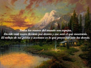 Todos los rostros del mundo son espejos.
  Decide cuál rostro llevarás por dentro y ese será el que mostrarás.
El reflejo de tus gestos y acciones es lo que proyectas ante los demás.
 