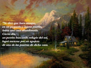 "Se dice que hace tiempo,
en un pequeño y lejano pueblo,
había una casa abandonada.
Cierto día,
un perrito buscando refugio del sol,
logró meterse por un agujero
de una de las puertas de dicha casa.
 
