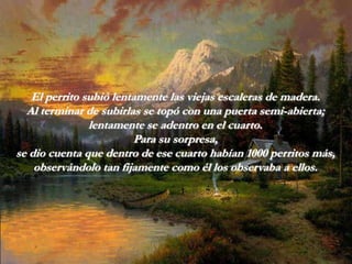 El perrito subió lentamente las viejas escaleras de madera.
  Al terminar de subirlas se topó con una puerta semi-abierta;
               lentamente se adentro en el cuarto.
                        Para su sorpresa,
se dio cuenta que dentro de ese cuarto habían 1000 perritos más,
    observándolo tan fijamente como él los observaba a ellos.
 