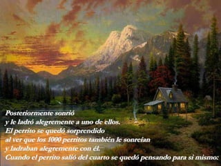 Posteriormente sonrió
y le ladró alegremente a uno de ellos.
El perrito se quedó sorprendido
al ver que los 1000 perritos también le sonreían
y ladraban alegremente con él.
Cuando el perrito salió del cuarto se quedó pensando para si mismo:
 