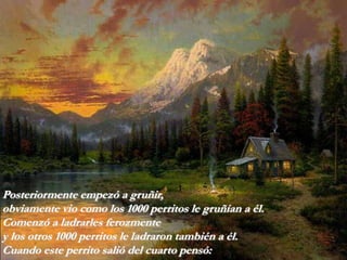 Posteriormente empezó a gruñir,
obviamente vio como los 1000 perritos le gruñían a él.
Comenzó a ladrarles ferozmente
y los otros 1000 perritos le ladraron también a él.
Cuando este perrito salió del cuarto pensó:
 