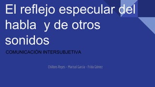 El reflejo especular del
habla y de otros
sonidos
COMUNICACIÓN INTERSUBJETIVA
Chillons Reyes - Marisol Garcia - Frida Gómez
 