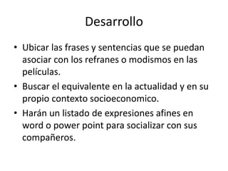 Desarrollo
• Ubicar las frases y sentencias que se puedan
asociar con los refranes o modismos en las
películas.
• Buscar el equivalente en la actualidad y en su
propio contexto socioeconomico.
• Harán un listado de expresiones afines en
word o power point para socializar con sus
compañeros.
 