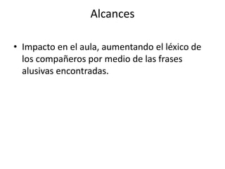 Alcances
• Impacto en el aula, aumentando el léxico de
los compañeros por medio de las frases
alusivas encontradas.
 