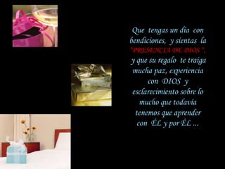 Que  tengas un día  con   bendiciones,  y sientas  la   “PRESENCIA DE DIOS “,   y que su regalo  te traiga   mucha paz, experiencia con  DIOS  y   esclarecimiento sobre lo mucho que todavía   tenemos que aprender con  ÉL y por ÉL ... 