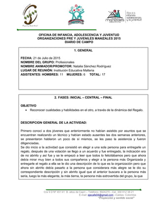 OFICINA DE INFANCIA, ADOLESCENCIA Y JUVENTUD
ORGANIZACIONES PRE Y JUVENILES MANIZALES 2015
DIARIO DE CAMPO
Cra 9 D Nº 45 f 41 B. altos de Caprí – Teléfono: 8924270 - Cel. 300 612 38 21
E-mail: ejecafe04@gmail.com –Caldas- Colombia
“Proyección y sentido social”
1. GENERAL
FECHA: 21 de Julio de 2015
NOMBRE DEL GRUPO: Profesionales
NOMBRE ANIMADOR/PROMOTOR: Natalia Sánchez Rodríguez
LUGAR DE REUNIÓN: Institución Educativa Malteria
ASISTENTES: HOMBRES: 11 MUJERES: 6 TOTAL: 17
2. FASES: INICIAL – CENTRAL – FINAL
OBJETIVO
• Reconocer cualidades y habilidades en el otro, a través de la dinámica del Regalo.
DESCRIPCION GENERAL DE LA ACTIVIDAD:
Primero conocí a dos jóvenes que anteriormente no habían asistido por asuntos que se
encuentran realizando un técnico y habían estado ausentes las dos semanas anteriores,
se presentaron hablaron un poco de sí mismos, se les paso la asistencia y fueron
diligenciadas.
Se dio inicio a la actividad que consistió en elegir a una sola persona para entregarle un
regalo, después de una votación se llego a un acuerdo y fue entregado, la indicación era
de no abrirlo y así fue y se le empezó a leer que todos lo felicitábamos pero que ahora
debía mirar muy bien a todos sus compañeros y elegir a la persona más Organizada y
entregarle el regalo a ella se le dio una descripción de lo que es la organización pero que
ahora sin abrirlo debía pasarlo a la persona que considerara más alegre se le dio su
correspondiente descripción y sin abrirlo igual que el anterior buscara a la persona más
seria, luego la más elegante, la más tierna, la persona más extrovertida del grupo, la que
 