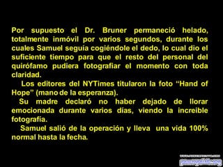 Por supuesto el Dr. Bruner permaneció helado, totalmente inmóvil por varios segundos, durante los cuales Samuel seguía cogiéndole el dedo, lo cual dio el suficiente tiempo para que el resto del personal del quirófamo pudiera fotografiar el momento con toda claridad. Los editores del NYTimes titularon la foto “Hand of Hope” (mano de la esperanza). Su madre declaró no haber dejado de llorar emocionada durante varios días, viendo la increible fotografía. Samuel salió de la operación y lleva  una vida 100% normal hasta la fecha. 