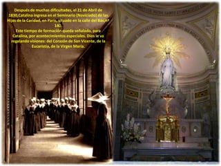 Después de muchas dificultades, el 21 de Abril de
 1830,Catalina ingresa en el Seminario (Noviciado) de las
Hijas de la Caridad, en París, situado en la calle del Bac,nº
                             140.
     Este tiempo de formación queda señalado, para
   Catalina, por acontecimientos especiales. Dios le va
  regalando visiones: del Corazón de San Vicente, de la
               Eucaristía, de la Virgen María.
 