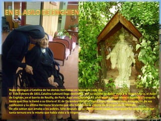 Nada distingue a Catalina de las demás Hermanas en la vida de cada día.
El 5 de Febrero de 1831,Catalina Labouré llega destinada, con su secreto de haber visto a la Virgen María, al Asilo
de Enghien, en el barrio de Reuilly, de París. Aquí vivió durante 45 años oculta, en un silencio humilde y tranquilo
hasta que Dios la llamó a su Gloria el 31 de Diciembre de 1876.Nadie supo, durante su vida, a excepción de sus
confesores y su última Hermana Sirviente que ella había sido la vidente de la Virgen de la Medalla.
De ella sabían que amaba a los pobres. Sólo después de su fallecimiento supieron que quien les amó y sirvió con
tanta ternura era la misma que había visto a la Virgen.
 