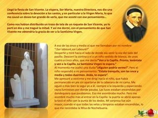 Llegó la fiesta de San Vicente. La víspera, Sor Marta, nuestra Directora, nos dio una
conferencia sobre la devoción a los santos, y en particular a la Virgen María, lo que
me causó un deseo tan grande de verla, que me acosté con ese pensamiento…

Como nos habían distribuido un trozo de tela de un roquete de San Vicente, yo lo
partí en dos y me tragué la mitad. Y así me dormí, con el pensamiento de que San
Vicente me obtendría la gracia de ver a la Santísima Virgen.



                                      A eso de las once y media oí que me llamaban por mi nombre:
                                      “¡Sor labouré,sor Labouré!”
                                      Desperté y miré hacia el lado de donde oía venir la voz del lado del
                                      pasillo. Descorrí la cortina y vi a un niño vestido de blanco, de unos
                                      cuatro a cinco años, que me decía:”Ven a la Capilla. Pronto, levántate
                                      y ven a la Capilla. La Santísima Virgen te espera.”
                                      Al momento me asaltó una duda:”¡Alguien podría verme!”. Pero el
                                      niño respondió a mi pensamiento: “Estate tranquila, son las once y
                                      media y todos duermen. Anda, te espero”.
                                      Me apresuré a vestirme y me dirigí hacia el niño, que había
                                      permanecido en pie sin apartarse de la cabecera de mi cama. Me
                                      siguió o más bien le seguí yo a él, siempre a la izquierda y esparciendo
                                      rayos luminosos por donde pasaba. Las luces estaban encendidas por
                                      dondequiera que pasábamos. Eso me asombraba mucho. Pero me
                                      asombré mucho más al entrar en la Capilla: la puerta se abrió apenas
                                      la tocó el niño con la punta de los dedos. Mi sorpresa fue aún
                                      mayor, cuando vi que todas las velas y lámparas estaban encendidas, lo
                                      que me recordaba la Misa de Nochebuena.
 