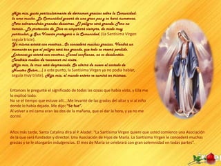 Hija mía, gusto particularmente de derramar gracias sobre la Comunidad:
 la amo mucho. La Comunidad gozará de una gran paz y se hará numerosa.
 Pero sobrevendrán grandes desastres. El peligro será grande. Pero no
 temáis…La protección de Dios os amparará siempre, de modo muy
 particular, y San Vicente protegerá a la Comunidad. (La Santísima Virgen
 seguía triste).
 Yo misma estaré con vosotras…Os concederé muchas gracias. Vendrá un
 momento en que el peligro será tan grande, que todo se creerá perdido.
 Entonces yo estaré con vosotras. Tened confianza, no os desalentéis.
 Tendréis medios de reconocer mi visita.
 Hija mía, la cruz será despreciada. Se abrirá de nuevo el costado de
 Nuestro Señor….( a este punto, la Santísima Virgen ya no podía hablar,
 seguía muy triste). Hija mía, el mundo entero se sumirá en tristeza.


Entonces le pregunté el significado de todas las cosas que había visto, y Ella me
lo explicó todo.
No se el tiempo que estuve allí….Me levanté de las gradas del altar y vi al niño
donde lo había dejado. Me dijo: “Se fue”.
Al volver a mi cama eran las dos de la mañana, que oí dar la hora, y ya no me
dormí.


Años más tarde, Santa Catalina dirá al P. Aladel: “La Santísima Virgen quiere que usted comience una Asociación
de la que será fundador y director. Una Asociación de Hijos de María. La Santísima Virgen le concederá muchas
gracias y se le otorgarán indulgencias. El mes de María se celebrará con gran solemnidad en todas partes”.
 