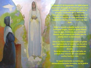 El sábado 27 de Noviembre de 1830,víspera
del primer domingo de Adviento, a las cinco
 y media de la tarde, durante la hora de la
     oración….en medio de un profundo
 silencio, me pareció oír un rumor, como el
  roce de un vestido de seda que venía del
 lado de la tribuna, junto al cuadro de San
                    José.

  Dirigí la mirada a aquella parte y vi a la
  Santísima Virgen, tenía un globo blanco
   bajo los pies. Estaba de pie, vestida de
  blanco, de un aspecto tan bello, que no
        podría decir su hermosura…

 Entre las manos tenía asimismo un globo
 que representaba al mundo, era dorado y
  estaba rematado por una cruz también
                 dorada.
  Tenía las manos a la altura del talle, en
   actitud muy natural. Sus ojos estaban
           vueltos hacia el cielo.

     En aquel momento su rostro era
extraordinariamente hermoso, no lo podría
                describir.
 