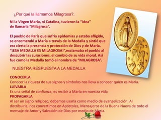 ¿Por qué la llamamos Milagrosa?.
Ni la Virgen María, ni Catalina, tuvieron la “idea”
de llamarla “Milagrosa”.

El pueblo de París que sufría epidemias y estaba afligido,
se encomendó a María a través de la Medalla y sintió que
era cierta la presencia y protección de Dios y de María.
“¡ESA MEDALLA ES MILAGROSA!”,exclamaba el pueblo al
descubrir las curaciones, el cambio de su vida moral. Así
fue como la Medalla tomó el nombre de “MILAGROSA”.

 NUESTRA RESPUESTA A LA MEDALLA

CONOCERLA
Conocer la riqueza de sus signos y símbolos nos lleva a conocer quién es María.
LLEVARLA
Es una señal de confianza, es recibir a María en nuestra vida
PROPAGARLA
Al ser un signo religioso, debemos usarla como medio de evangelización. Al
distribuirla, nos convertimos en Apóstoles, Mensajeros de la Buena Nueva de todo el
mensaje de Amor y Salvación de Dios por medio de María.
 