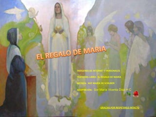 IMÁGENES DE INTERNET Y PERSONALES

TEXTO DEL LIBRO: EL REGALO DE MARÍA

MÚSICA: AVE MARÍA DE SCHUBER

ADAPTACIÓN: Sor María Vicenta Díaz H C




                  GRACIAS POR RESPETARLO INTACTO
 