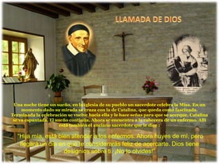 Una noche tiene un sueño, en la iglesia de su pueblo un sacerdote celebra la Misa. En un
     momento dado su mirada se cruza con la de Catalina, que queda como fascinada.
Terminada la celebración se vuelve hacia ella y le hace señas para que se acerque. Catalina
 se va espantada. El sueño continúa. Ahora se encuentra a la cabecera de un enfermo. Allí
                       está también el anciano sacerdote que le dice :

  “Hija mía, está bien atender a los enfermos. Ahora huyes de mí, pero
   llegará un día en que te considerarás feliz de acercarte. Dios tiene
                    designios sobre ti. ¡No lo olvides!”
 