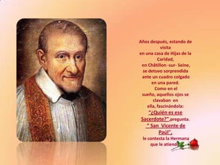Años después, estando de
            visita
en una casa de Hijas de la
          Caridad,
 en Châtillon -sur- Seine,
 se detuvo sorprendida
 ante un cuadro colgado
      en una pared.
        Como en el
 sueño, aquellos ojos se
       clavaban en
    ella, fascinándola:
   “¿Quién es ese
Sacerdote?”,pregunta.
  “ San Vicente de
       Paúl",
 le contesta la Hermana
     que le atiende.
 