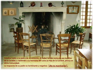Catalina habla a su padre de su vocación. Al haber tenido contacto con las Hijas
de la Caridad, y teniendo a su hermana Mª Luisa ya Hija de la Caridad, piensa en
dicha Comunidad.
La respuesta de su padre es terminante y negativa: “¡No te marcharás!”.
 