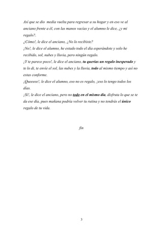 Así que se dio media vuelta para regresar a su hogar y en eso ve al
anciano frente a él, con las manos vacías y el alumno le dice, ¿y mi
regalo?.
¿Cómo!, le dice el anciano, ¿No lo recibiste?
¡No!, le dice el alumno, he estado todo el día esperándote y solo he
recibido, sol, nubes y lluvia, pero ningún regalo.
¡Y te parece poco!, le dice el anciano, tu querías un regalo inesperado y
te lo di, te envíe el sol, las nubes y la lluvia, todo al mismo tiempo y así no
estas conforme.
¡Queeeee!, le dice el alumno, eso no es regalo, ¡eso lo tengo todos los
días.
¡Sí!, le dice el anciano, pero no todo en el mismo día, disfruta lo que se te
da ese día, pues mañana podría volver tu rutina y no tendrás el único
regalo de tu vida.




                                      fin




                                       3
 