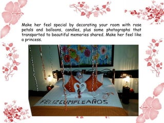 Make her feel special by decorating your room with rose
petals and balloons, candles, plus some photographs that
transported to beautiful memories shared. Make her feel like
a princess.
 
