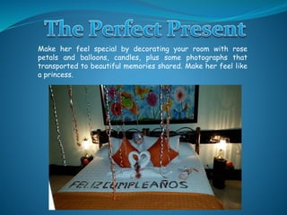 Make her feel special by decorating your room with rose
petals and balloons, candles, plus some photographs that
transported to beautiful memories shared. Make her feel like
a princess.
 