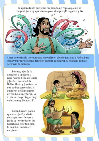 Te quiero tanto que te he preparado un regalo que no se
romperá jamás y que durará para siempre. ¡El regalo soy Yo!
Antes de venir a la tierra, estaba muy feliz en el cielo junto a Su Padre. Pero
Jesús y Su Padre celestial también querían compartir su felicidad con las
personas de la tierra.
Por eso, a Jesús lo
enviaron a la tierra, a
nacer como bebé de María
y José en la ciudad de
Belén. María y José fueron
sus padres terrenales, y
cuidaron de Él mientras
crecía. Lo alimentaron, lo
vistieron, lo protegieron y
velaron muy bien por Él.
Como buenos papás
que eran, José y María
se aseguraron de que a
Jesús se le enseñasen las
Escrituras. José también
le enseñó el oficio de
carpintero.
 