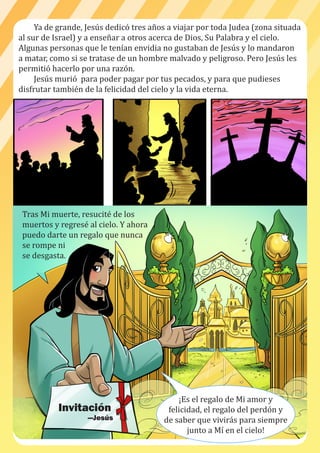 Ya de grande, Jesús dedicó tres años a viajar por toda Judea (zona situada
al sur de Israel) y a enseñar a otros acerca de Dios, Su Palabra y el cielo.
Algunas personas que le tenían envidia no gustaban de Jesús y lo mandaron
a matar, como si se tratase de un hombre malvado y peligroso. Pero Jesús les
permitió hacerlo por una razón.
Jesús murió para poder pagar por tus pecados, y para que pudieses
disfrutar también de la felicidad del cielo y la vida eterna.
Tras Mi muerte, resucité de los
muertos y regresé al cielo. Y ahora
puedo darte un regalo que nunca
se rompe ni
se desgasta.
¡Es el regalo de Mi amor y
felicidad, el regalo del perdón y
de saber que vivirás para siempre
junto a Mí en el cielo!
Invitación
—Jesús
 