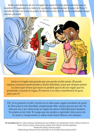 Jesús está deseoso de ser el regalo de amor de Dios para todos los que se
lo piden. Él ingresará a tu vida y te ayudará a experimentar el amor de Dios. Y
cuando tu vida en la tierra acabe, te llevará a vivir con Él en Su espléndido hogar
eterno: ¡el cielo!
Se encuadra en: Fe y vida cristiana: Fundamentos de la Biblia y el cristianismo: Jesús, el Hijo de Dios-1a
Texto: Christi S. Lynch. Ilustraciones: Sabine Rich. Diseño: Christia Copeland.
Traducción: Quiti y Antonia López.
Publicado por Rincón de las maravillas. © La Familia Internacional, 2011
Jesús es el regalo más grande que uno pueda recibir jamás. ¡Él puede
reparar corazones quebrantados y darles felicidad y amor por siempre jamás!
Lo único que tienes que hacer es pedirle que te dé ese regalo que ha
prometido. ¡Cuando lo hagas, Él entrará a tu vida y manifestará Su gran
amor por ti!
P.D.: Si te gustaría recibir a Jesús en tu vida como regalo navideño de parte
de Dios para ti esta Navidad, simplemente dile: «Jesús, gracias por dar Tu
vida por mí, y por ofrecerme tu regalo de amor y felicidad para siempre.
Te acepto en mi vida. Te ruego que me ayudes a aprender más acerca de
Tu amor y comprensión, y sobre cómo hacer felices a los demás».
 