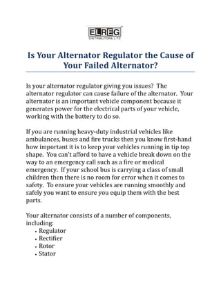 Is Your Alternator Regulator the Cause of
         Your Failed Alternator?

Is your alternator regulator giving you issues? The
alternator regulator can cause failure of the alternator. Your
alternator is an important vehicle component because it
generates power for the electrical parts of your vehicle,
working with the battery to do so.

If you are running heavy-duty industrial vehicles like
ambulances, buses and fire trucks then you know first-hand
how important it is to keep your vehicles running in tip top
shape. You can’t afford to have a vehicle break down on the
way to an emergency call such as a fire or medical
emergency. If your school bus is carrying a class of small
children then there is no room for error when it comes to
safety. To ensure your vehicles are running smoothly and
safely you want to ensure you equip them with the best
parts.

Your alternator consists of a number of components,
including:
   • Regulator

   • Rectifier

   • Rotor

   • Stator
 