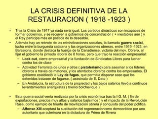 LA CRISIS DEFINITIVA DE LA
            RESTAURACION ( 1918 -1923 )
•   Tras la Crisis de 1917 ya nada será igual. Los partidos dinásticos son incapaces de
    formar gobiernos, y se recurren a gobiernos de concentración ( + inestables aún ) y
    el Rey participa más en política de lo deseable.
•   Además hay un rebrote de las reivindicaciones sociales, la llamada guerra social,
    lucha entre la burguesía catalana y las organizaciones obreras, entre 1919 -1923, en
    Barcelona, donde destaca la huelga de la Canadiense, victoria del mov. Obrero, al
    fijar el gobierno la jornada laboral de 8 horas, pero que trajo la reacción empresarial:
      – Lock out, cierre empresarial y la fundación de Sindicatos Libres para luchar
          contra los de clase
      – Actividad Terrorista de unos y otros ( pistolerismo) para asesinar a los líderes
          obreros a través de matones, y los atentados obreros contra los empresarios. El
          gobierno estableció la Ley de fugas, que permitía disparar caso que los
          detenidos tratasen de fugarse. ( asesinato de E. Dato )
      – En Andalucía, la estructura de la propiedad y los bajos salarios llevó a continuos
          levantamientos anarquistas ( trienio bolchevique )

•   Esta guerra social venía motivada por la crisis económica tras la I G. M. ( fin de
    exportaciones, precios muy altos y salarios bajísimos ) y el impacto de la Revolución
    Rusa, como ejemplo de triunfo de movilización obrera y conquista del poder política.
     – Alfonso XIII aceptará la sustitución del regeneracionismo democrático por uno
        autoritario que culminará en la dictadura de Primo de Rivera
 