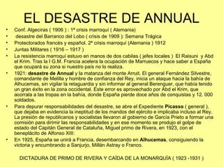 EL DESASTRE DE ANNUAL
•   Conf. Algeciras ( 1906 ) : 1ª crisis marroquí ( Alemania)
•    desastre del Barranco del Lobo ( crisis de 1909 ): Semana Trágica
•   Protectorados francés y español. 2ª crisis marroquí (Alemania ) 1912
•   Juntas Militares ( 1916 – 1917 )
•   La resistencia marroquí estuvo en manos de dos cabilas ( jefes locales ) El Raisuni y Abd
    el Krim. Tras la I G.M. Francia acelera la ocupación de Marruecos y hace saber a España
    que ocupará su zona si nuestro país no lo realiza.
•   1921: desastre de Annual y la matanza del monte Arruit. El general Fernández Silvestre,
    comandante de Melilla y hombre de confianza del Rey, inicia un ataque hacia la bahía de
    Alhucemas, sin vigilar la retaguardia y sin informar al general Berenguer, que había tenido
    un gran éxito en la zona occidental. Este error es aprovechado por Abd el Krim, que
    acorrala a las tropas en la bahía, donde España pierde doce años de conquistas y 12. 000
    soldados.
•   Para depurar responsabilidades del desastre, se abre el Expediente Picasso ( general ),
    que dejaba en evidencia la ineptitud de los mandos del ejército e implicaba incluso al Rey.
    La presión de republicanos y socialistas llevaron al gobierno de García Prieto a formar una
    comisión para dirimir las responsabilidades y en ese momento se produjo el golpe de
    estado del Capitán General de Cataluña, Miguel primo de Rivera, en 1923, con el
    beneplácito de Alfonso XIII:
•   En 1925, España se unirá a Francia, desembarcando en Alhucemas, consiguiendo la
    victoria y encumbrando a Sanjurjo, Millán Astray o Franco.

      DICTADURA DE PRIMO DE RIVERA Y CAÍDA DE LA MONARQUÍA ( 1923 -1931 )
 