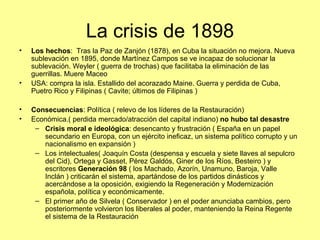 La crisis de 1898
•   Los hechos: Tras la Paz de Zanjón (1878), en Cuba la situación no mejora. Nueva
    sublevación en 1895, donde Martínez Campos se ve incapaz de solucionar la
    sublevación. Weyler ( guerra de trochas) que facilitaba la eliminación de las
    guerrillas. Muere Maceo
•   USA: compra la isla. Estallido del acorazado Maine. Guerra y perdida de Cuba,
    Puetro Rico y Filipinas ( Cavite; últimos de Filipinas )

•   Consecuencias: Política ( relevo de los líderes de la Restauración)
•   Económica.( perdida mercado/atracción del capital indiano) no hubo tal desastre
     – Crisis moral e ideológica: desencanto y frustración ( España en un papel
       secundario en Europa, con un ejército ineficaz, un sistema político corrupto y un
       nacionalismo en expansión )
     – Los intelectuales( Joaquín Costa (despensa y escuela y siete llaves al sepulcro
       del Cid), Ortega y Gasset, Pérez Galdós, Giner de los Ríos, Besteiro ) y
       escritores Generación 98 ( los Machado, Azorín, Unamuno, Baroja, Valle
       Inclán ) criticarán el sistema, apartándose de los partidos dinásticos y
       acercándose a la oposición, exigiendo la Regeneración y Modernización
       española, política y económicamente.
     – El primer año de Silvela ( Conservador ) en el poder anunciaba cambios, pero
       posteriormente volvieron los liberales al poder, manteniendo la Reina Regente
       el sistema de la Restauración
 