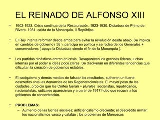 EL REINADO DE ALFONSO XIII
•   1902-1923: Crisis continua de la Restauración. 1923-1930: Dictadura de Primo de
    Rivera. 1931: caída de la Monarquía. II República.

•   El Rey intenta reformar desde arriba para evitar la revolución desde abajo. Se implica
    en cambios de gobierno ( 38 ), participa en política y se rodea de los Generales +
    conservadores ( apoya la Dictadura siendo el fin de la Monarquía ).

•   Los partidos dinásticos entran en crisis. Desaparecen los grandes líderes, luchas
    internas por el poder e ideas poco claras. Se disolverán en diferentes tendencias que
    dificultan la creación de gobiernos estables.

•   El caciquismo y demás medios de falsear los resultados, sufrieron un fuerte
    descrédito ante las denuncias de los Regeneracionistas. El mayor peso de las
    ciudades, propició que las Cortes fueran + plurales: socialistas, republicanos,
    nacionalistas, radicales aparecieron y a partir de 1917 hubo que recurrir a los
    gobiernos de concentración.

•   PROBLEMAS:
     – Aumento de las luchas sociales; anticlericalismo creciente; el descrédito militar;
       los nacionalismos vasco y catalán ; los problemas de Marruecos
 