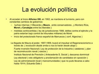 La evolución política
•   Al acceder al trono Alfonso XIII, en 1902, se mantiene el turnismo, pero con
    constantes cambios de gobiernos:
     – luchas internas ( Villaverde y Maura , entre conservadores , y Montero Ríos,
        Moret y Canalejas entre los liberales )
     – medidas controvertidas ( ley de jurisdicciones 1906, delitos contra el ejército y la
        patria estarían bajo control de tribunales militares) de Moret
     – Inicio del protectorado franco español de Marruecos ( conf. Algeciras )

     La llegada de Maura al poder, 1907-1909, buscó el impulsar el Regeneracionismo a
        través de: ( revolución desde arriba o nos la harán desde abajo )
        Fuerte inversión Nacional ( Ley de protección de la Industria ( catalanes ), plan
        de reconstrucción naval ( vascos )
        Instituto Nacional de Previsión ( Antecedente S. Social ), descanso dominical
        Ley electoral ( voto obligatorio y proclamación de candidatos sin oposición )
        Ley de administración local ( mancomunidades ) que no pudo llevarse a cabo
        hasta 1914 ( Eduardo Dato )
 