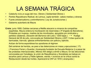 LA SEMANA TRÁGICA
•   Cataluña vivía un auge del mov. Obrero ( Solidaridad Obrera )
•   Partido Republicano Radical, de Lerroux, capta también calses medias y obreras
•   Fuerte anticlericalismo y antimilitarismo ( Ley de Jurisdicciones )
•   Gobierno autoritario de Maura

Crisis: junio 1909, Cabilas cercanas a Melilla atacaron a mineros de compañías
    españolas. Maura ordena la movilización de reservistas ( 3ª brigada de Barcelona).
    Protestas por mujeres, madres de los movilizados, apoyados por sindicatos y
    partidos catalanes. Desastre del Barranco del Lobo ( 1200 bajas )          Huelga
    General del 26 de julio, convocada por Solidaridad Obrera y UGT: 3 días quema de
    barricadas, tranvías, iglesias enfrentamientos con policía y ejército.
    Actúan de forma espontánea los opositores al régimen
    Del centenar de heridos, se paso a las detenciones en masa y ejecuciones ( 17)
    ( Francisco Ferrer y Guardia ( Anarquista fundador de Escuela Moderna )) a pesar de
    las protestas internacionales. Alfonso XIII obligó a dimitir a Maura. En las elecciones
    convocadas por Canalejas, la unión de Republicanos y Socialistas se tradujo en
    escaños para Lerroux y Pablo Iglesias, siendo + incisivos en la crítica contra la
    Restauración desde las Cortes. Aparecerá la CNT en 1910 ( anarquista )
 