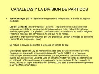 CANALEJAS Y LA DIVISION DE PARTIDOS

•   José Canalejas (1910-12) intentará regenerar la vida política, a través de algunas
    medidas:

    Ley del Candado ( separar Iglesia – Estado ) , impidiendo que nuevas órdenes
    religiosas se instalaran sin permiso del gobierno ( que huían del anticlericalismo
    francés y portugués ). La Iglesia lo consideró como un candado a su acción religiosa.
    Pretendía negociar con el Vaticano, hecho que no se realizó.
    Suprimir el impuesto de consumos por uno progresivo , según la riqueza de cada uno
    ( enfrentó a la burguesía + rica )

    Se redujo el servicio de quintas a 5 meses en tiempo de paz

    El congreso aprobó la Ley de Mancomunidades pero el 12 de noviembre de 1912
    Canalejas es asesinado por un anarquista en la Puerta del Sol. La ley no será
    ratificada por el senado ante las divisiones que surgen en los partidos dinásticos,
    puesto que sus líderes ( Eduardo Dato en el Conservador y el conde de Romanones
    en el liberal ) sólo mantienen el apoyo de parte de sus partidos. El Rey , a partir de
    ahora, asume un papel más relevante. Eduardo Dato será el que finalmente aprobará
    la Ley de Mancomunidades
 