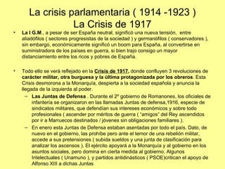 La crisis parlamentaria ( 1914 -1923 )
                  La Crisis de 1917
•   La I G.M., a pesar de ser España neutral, significó una nueva tensión, entre
    aliadófilos ( sectores progresistas de la sociedad ) y germanófilos ( conservadores ),
    sin embargo, económicamente significó un boom para España, al convertirse en
    suministradora de los países en guerra, si bien trajo consigo un mayor
    distanciamiento entre los ricos y pobres de España.

•   Todo ello se verá reflejado en la Crisis de 1917, donde confluyen 3 revoluciones de
    carácter militar, otra burguesa y la última protagonizada por los obreros. Esta
    Crisis desmorona a la Monarquía, despierta a la sociedad española y anuncia la
    llegada de la izquierda al poder.
      – Las Juntas de Defensa . Durante el 2º gobierno de Romanones, los oficiales de
         infantería se organizaron en las llamadas Juntas de defensa,1916, especie de
         sindicatos militares, que defendían sus intereses económicos y sobre todo
         profesionales ( ascender por méritos de guerra ( “amigos” del Rey ascendidos
         por ir a Marruecos destinados / jóvenes sin obligaciones familiares ).
      – En enero esta Juntas de Defensa estaban asentadas por todo el país. Dato, de
         nuevo en el gobierno, las prohíbe pero ante el temor de una rebelión militar,
         accede a sus pretensiones ( subida sueldos y una junta de clasificación para
         analizar los ascensos ). El ejército apoyará a la Monarquía y al gobierno en los
         asuntos sociales, pero domina en cierta medida al gobierno. Algunos
         Intelectuales ( Unamuno ), y partidos antidinásticos ( PSOE)critican el apoyo de
         Alfonso XIII a dichas Juntas
 