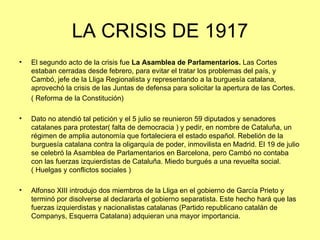 LA CRISIS DE 1917
•   El segundo acto de la crisis fue La Asamblea de Parlamentarios. Las Cortes
    estaban cerradas desde febrero, para evitar el tratar los problemas del país, y
    Cambó, jefe de la Lliga Regionalista y representando a la burguesía catalana,
    aprovechó la crisis de las Juntas de defensa para solicitar la apertura de las Cortes.
    ( Reforma de la Constitución)

•   Dato no atendió tal petición y el 5 julio se reunieron 59 diputados y senadores
    catalanes para protestar( falta de democracia ) y pedir, en nombre de Cataluña, un
    régimen de amplia autonomía que fortaleciera el estado español. Rebelión de la
    burguesía catalana contra la oligarquía de poder, inmovilista en Madrid. El 19 de julio
    se celebró la Asamblea de Parlamentarios en Barcelona, pero Cambó no contaba
    con las fuerzas izquierdistas de Cataluña. Miedo burgués a una revuelta social.
    ( Huelgas y conflictos sociales )

•   Alfonso XIII introdujo dos miembros de la Lliga en el gobierno de García Prieto y
    terminó por disolverse al declararla el gobierno separatista. Este hecho hará que las
    fuerzas izquierdistas y nacionalistas catalanas (Partido republicano catalán de
    Companys, Esquerra Catalana) adquieran una mayor importancia.
 
