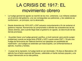 LA CRISIS DE 1917: EL
                movimiento obrero
•   La huelga general de agosto se resintió de los mov. anteriores. Los militares estaban
    ya al servicio del gobierno, una vez conseguidas sus peticiones, y los catalanes se
    conformaron , en principio, con lo alcanzado.

•   Desde diciembre de 1916 UGT y CNT actuaron conjuntamente a fin de reclamar al
    gobierno mejoras. Romanones se comprometió a atender las subsistencias de las
    clases obreras, pero cuando llegó Dato al gobierno en agosto, se desvinculó de las
    demás promesas.

•    Acuerdan hacer una huelga general, pacífica, a nivel nacional, pero pronto surgen
    problemas( cuando se tenga éxito (PSOE y UGT/ cuanto antes CNT ): 19 julio una
    huelga de ferroviarios de Valencia termina con despidos sin posibilidad de
    readmisión. Las huelgas se extienden por toda España, con enfrentamientos al
    ejército, muertos y heridos.

•   A pesar de la represión, la huelga tardó en ser dominada ( 16 días en Barcelona ) El
    ejército fue el factor esencial del fracaso, valiéndole un fuerte rechazo popular y una
    mayor intervención en la vida política.
 