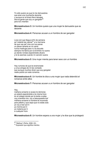 102

Yo sólo quiero es que tú me demuestres
que eres una muchacha decente
y aunque en el brazo llevo tatuajes
dice la gente que soy un gangster46
pero to's mienten

Microestructura 3: Un hombre quiere que una mujer le demuestre que es
decente

Microestructura 4: Personas acusan a un hombre de ser gangster


Loca con que llegue el fin de semana
pa' meterle las cabras47 a tu hermana
de que vas pal' cine con tus panas
un placer tenerte en mi cama
nunca madruga para ir a la escuela
siempre me llama por si el timbre no suena
yo dando rondas esperándote afuera
y tú te asomas cuando mi canción suena

Microestructura 5: Una mujer miente para tener sexo con un hombre


Hay rumores de que te enamoraste
y a tus amigas de mi les contaste
que aunque muchos dicen que soy gangster
nadie podrá con este romance.

Microestructura 6: Un hombre le dice a una mujer que nada detendrá el
romance entre ellos

Microestructura 7: Personas acusan a un hombre de ser gangster


Hey,
mañana avísame si acaso te demoras
yo estaré esperándote a la misma hora
en el colegio donde por la tarde a solas
voy a tenerte mía, voy a besuquearte toa'
mañana avísame si hombre te incomoda
para pillarlo y que sepa que no estás sola
yo voy a toa' por ti
yo moriría por ti
yo mataría por ti
a cualquier hora

Microestructura 8: Un hombre espera a una mujer y le dice que la protegerá


46
     “Mafioso” (Peña, 2006: 22).
47
     Expresión que significa mentira
 