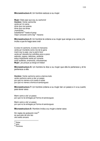 110

Microestructura 4: Un hombre seduce a su mujer


Mujer: Dale papi que soy ¡tu cachorra!
Hombre: Vente cachorrita
vente pa' mi cama
dime que me quieres
dime que me amas
¡mamacita!
sobetéame50 hasta el pana
mejor conocido como big51 macana

Microestructura 5: Un hombre le ordena a su mujer que venga a su cama y la
incita a que le haga sexo oral


tú eres mi cachorra, tú eres mi manzana
vente pa' morderte como me de la gana
mami soy tu papi, soy tu perro loco
vente pa' clavarte los colmillos poco a poco
sabroso, jugoso, delicioso, ardiente
estoy impaciente vente pa' comerte
ando acelerao, enamorao, entusiasmao
Mujer: ¡es porque yo tengo el melao!

Microestructura 6: Un hombre le dice a su mujer que ella le pertenece y él le
pertenece a ella


Hombre: Vente cachorra vamo a darnos todo
vente cachorra vamo a dar un paseo
por qué no vienes a mi cuarto a solas
por qué no vienes a forma el sandungueo

Microestructura 7: Un hombre ordena a su mujer dar un paseo e ir a su cuarto
para tener sexo


Mami vamo a da' un paseo
por qué no te entregas pa' forma el sandungueo

Mami vamo a da' un paseo
por qué no te entregas pa' forma el sandungueo

Microestructura 8: Hombre invita a su mujer a tener sexo

Sin reglas de grabación men52
es que esto de otro lao
otro estilo sincero

50
   Sobar
51
   gran
52
   Hombres
 