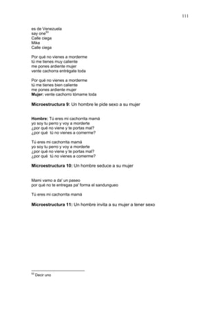 111

es de Venezuela
say one53
Calle ciega
Mike
Calle ciega

Por qué no vienes a morderme
tú me tienes muy caliente
me pones ardiente mujer
vente cachorra entrégate toda

Por qué no vienes a morderme
tú me tienes bien caliente
me pones ardiente mujer
Mujer: vente cachorro tómame toda

Microestructura 9: Un hombre le pide sexo a su mujer


Hombre: Tú eres mi cachorrita mamá
yo soy tu perro y voy a morderte
¿por qué no viene y te portas mal?
¿por qué tú no vienes a comerme?

Tú eres mi cachorrita mamá
yo soy tu perro y voy a morderte
¿por qué no viene y te portas mal?
¿por qué tú no vienes a comerme?

Microestructura 10: Un hombre seduce a su mujer


Mami vamo a da' un paseo
por qué no te entregas pa' forma el sandungueo

Tú eres mi cachorrita mamá

Microestructura 11: Un hombre invita a su mujer a tener sexo




53
     Decir uno
 