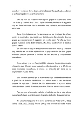 19

sexuales) y romántico (letras de amor), temáticas con las que logró penetrar en
el gusto de la población juvenil venezolana.


      Para los años 90, se escucharon algunos grupos de Puerto Rico como
“The Noise” y “Cuentos de la Cripta”, cuyas canciones pertenecían al reggaetón
–rap. Es desde inicios de 2002 cuando ese ritmo comienza a consolidarse en
Venezuela.


      Durán (2004) plantea que “en Venezuela esa ola vino hace dos años y
sembró la inquietud en algunos jóvenes de Cabudare -Barquisimeto- de crear
grupos que representaran el reggaetón en nuestro país.” Por ello, surgieron
grupos musicales como: Doble Impakto, Mr. Brian, Cuarto Poder, O positivo,
Melaza y MP3.
      En Venezuela la Ley de Responsabilidad Social en Radio y Televisión
(Ley Resorte) es un factor importante en la popularización de esos grupos
musicales porque garantiza la difusión de las autorías y composiciones
venezolanas.


      En su artículo 14 la Ley Resorte (2004) establece: “los servicios de radio
y televisión que difundan obras musicales, deberán destinar a la difusión de
obras musicales venezolanas, al menos un cincuenta por ciento de su
programación musical diaria”.


      Esta situación permitió que el nuevo ritmo haya calado rápidamente en
el gusto de la juventud venezolana. Es normal asistir a las discotecas,
observar la algarabía o felicidad de los adolescentes y algunos adultos
contemporáneos cuando mueven su cuerpo al ritmo del perreo o sandungueo.


      Para conocer el mensaje explícito e implícito que tiene este género
musical se efectuará un análisis semio-lingüístico de la letra de sus canciones.


       Se utilizará el esquema de la teoría semántica de Pottier (1987, 1992),
Molero (1998, 2002, 2003) y Franco (2002) para conocer los cuatro niveles
 