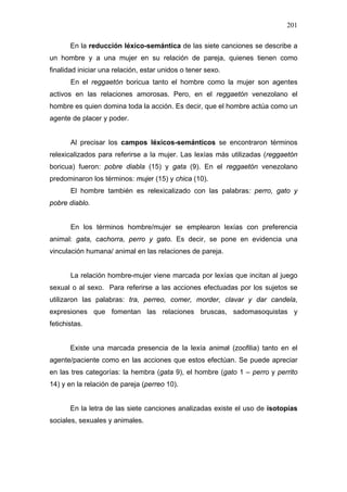 201

       En la reducción léxico-semántica de las siete canciones se describe a
un hombre y a una mujer en su relación de pareja, quienes tienen como
finalidad iniciar una relación, estar unidos o tener sexo.
       En el reggaetón boricua tanto el hombre como la mujer son agentes
activos en las relaciones amorosas. Pero, en el reggaetón venezolano el
hombre es quien domina toda la acción. Es decir, que el hombre actúa como un
agente de placer y poder.


       Al precisar los campos léxicos-semánticos se encontraron términos
relexicalizados para referirse a la mujer. Las lexías más utilizadas (reggaetón
boricua) fueron: pobre diabla (15) y gata (9). En el reggaetón venezolano
predominaron los términos: mujer (15) y chica (10).
       El hombre también es relexicalizado con las palabras: perro, gato y
pobre diablo.


       En los términos hombre/mujer se emplearon lexías con preferencia
animal: gata, cachorra, perro y gato. Es decir, se pone en evidencia una
vinculación humana/ animal en las relaciones de pareja.


       La relación hombre-mujer viene marcada por lexías que incitan al juego
sexual o al sexo. Para referirse a las acciones efectuadas por los sujetos se
utilizaron las palabras: tra, perreo, comer, morder, clavar y dar candela,
expresiones que fomentan las relaciones bruscas, sadomasoquistas y
fetichistas.


       Existe una marcada presencia de la lexía animal (zoofilia) tanto en el
agente/paciente como en las acciones que estos efectúan. Se puede apreciar
en las tres categorías: la hembra (gata 9), el hombre (gato 1 – perro y perrito
14) y en la relación de pareja (perreo 10).


       En la letra de las siete canciones analizadas existe el uso de isotopías
sociales, sexuales y animales.
 