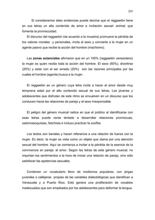203

      Si consideramos tales evidencias puede decirse que el reggaetón tiene
en sus letras un alto contenido de amor e incitación sexual- animal, que
fomenta la promiscuidad.
   El discurso del reggaetón (de acuerdo a la muestra) promueve la pérdida de
los valores morales y personales, incita al sexo y convierte a la mujer en un
agente pasivo que recibe la acción del hombre (machismo).


   Las zonas actanciales afirmaron que en un 100% (reggaetón venezolano)
la mujer es quien recibe toda la acción del hombre. El sexo (60%), divertirse
(20%) y estar con el ser amado (20%) son las razones principales por las
cuales el hombre (agente) busca a la mujer.


   El reggaetón es un género cuya letra incita a hacer el amor desde muy
temprana edad por el alto contenido sexual de sus letras. Los jóvenes y
adolescentes que disfrutan de este ritmo se envuelven en un discurso que los
conducen hacia las relaciones de pareja y al sexo irresponsable.


   El peligro del género musical radica en que el público al identificarse con
esas letras puede verse tentado a desarrollar relaciones promiscuas,
sadomasoquistas, fetichista e incluso practicar la zoofilia.


   Los textos son banales y hacen referencia a una relación de fuerza con la
mujer. Es decir, la mujer es vista como un objeto que clama por una atención
sexual del hombre. Aquí se comienza a incitar a la pérdida de la esencia de la
convivencia en pareja: el amor. Según las letras de este género musical, no
importan los sentimientos a la hora de iniciar una relación de pareja, sino sólo
satisfacer las apetencias sexuales.


   Contienen un vocabulario lleno de modismos populares, con jergas
juveniles o callejeras propias de las variables dialectológicas que identifican a
Venezuela y a Puerto Rico. Esto genera una proliferación de vocablos
inadecuados que son empleados por los adolescentes para deformar la lengua.
 