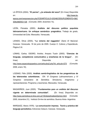 209


LA ÉPOCA (2004). “El perreo”, ¿la antesala del sexo? [En línea] Disponible
en:                                                                 http://www.la-
epoca.com/verporseccion.php?CIDARTICULO=2024&CIDSUPLEMENTO=5&C
IDNUMERO=126 [Consulta: 2004, diciembre 15].


LEÓN,    Floreaba   (2005).    Análisis   del    discurso   político   populista
latinoamericano. Un enfoque semántico- pragmático. Trabajo de grado,
Universidad del Zulia. Maracaibo. Venezuela.


LIENDO, Olivia (2005). “La victoria del reggaetón” Diario El Nacional.
Caracas- Venezuela. 18 de junio de 2005. Cuerpo C: Cultura y Espectáculo.
Página C-8.


LOMAS, Carlos; OSORO, Andrés; Amparo Tusón (2005). “Ciencias de
lenguaje, competencia comunicativa y enseñanza de la lengua”.                 [En
línea]                              Disponible                                en:
http://www.espaciologopedico.com/articulos2.php?Id_articulo=273        [Consulta:
2006, enero 18].


LOZANO, Félix (2005). Análisis semió-lingüístico de los pregenéricos de
las telenovelas colombianas.        EN: VI Congreso Latinoamericano y IV
Congreso      venezolano      de   Semiótica.    Simulacros,    imaginarios     y
representaciones. Programa y resúmenes. Maracaibo, Venezuela.


MAGARIÑOS, Juan (2005). “Fundamentos para un análisis del discurso
vigente en determinada comunidad”.                 [En línea] Disponible en:
http://www.semiotica-on-line.com.ar/1SintesisAnalisisOpinion.html      [Consulta:
2005, diciembre 21]. Instituto On-line de semiótica. Buenos Aires- Argentina.


MARQUEZ, Alexis (1976). La comunicación impresa. Teoría y práctica del
lenguaje periodístico. Ediciones Cetauro. Caracas. Venezuela.
 