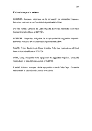 214


Entrevistas por la autora:


CHIRINOS, Jhonatan. Integrante de la agrupación de reggaetón Hispanos.
Entrevista realizada en el Estadio Luis Aparicio el 05/08/06.


DURÁN, Rafael. Cantante de Doble Impakto. Entrevista realizada en el Hotel
Intercontinental del Lago el 30/07/04.


HERRERA, Mayerling. Integrante de la agrupación de reggaetón Hispanos.
Entrevista realizada en el Estadio Luis Aparicio el 05/08/06.


NAVAS, Ender. Cantante de Doble Impakto. Entrevista realizada en el Hotel
Intercontinental del Lago el 30/07/04.


ORTA, Elesy. Integrante de la agrupación de reggaetón Hispanos. Entrevista
realizada en el Estadio Luis Aparicio el 05/08/06.


RAMOS, Cristina. Manager de la agrupación musical Calle Ciega. Entrevista
realizada en el Estadio Luis Aparicio el 05/08/06.
 