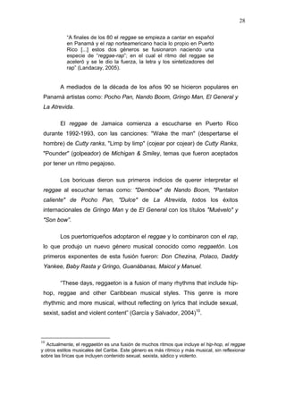 28

            “A finales de los 80 el reggae se empieza a cantar en español
            en Panamá y el rap norteamericano hacía lo propio en Puerto
            Rico [...] estos dos géneros se fusionaron naciendo una
            especie de “reggae-rap”; en el cual el ritmo del reggae se
            aceleró y se le dio la fuerza, la letra y los sintetizadores del
            rap” (Landacay, 2005).


         A mediados de la década de los años 90 se hicieron populares en
 Panamá artistas como: Pocho Pan, Nando Boom, Gringo Man, El General y
 La Atrevida.

         El reggae de Jamaica comienza a escucharse en Puerto Rico
 durante 1992-1993, con las canciones: "Wake the man" (despertarse el
 hombre) de Cutty ranks, "Limp by limp" (cojear por cojear) de Cutty Ranks,
 "Pounder" (golpeador) de Michigan & Smiley, temas que fueron aceptados
 por tener un ritmo pegajoso.

         Los boricuas dieron sus primeros indicios de querer interpretar el
 reggae al escuchar temas como: "Dembow" de Nando Boom, "Pantalon
 caliente" de Pocho Pan, "Dulce" de La Atrevida, todos los éxitos
 internacionales de Gringo Man y de El General con los títulos "Muévelo" y
 "Son bow”.

         Los puertorriqueños adoptaron el reggae y lo combinaron con el rap,
 lo que produjo un nuevo género musical conocido como reggaetón. Los
 primeros exponentes de esta fusión fueron: Don Chezina, Polaco, Daddy
 Yankee, Baby Rasta y Gringo, Guanábanas, Maicol y Manuel.

         “These days, reggaeton is a fusion of many rhythms that include hip-
 hop, reggae and other Caribbean musical styles. This genre is more
 rhythmic and more musical, without reflecting on lyrics that include sexual,
 sexist, sadist and violent content” (García y Salvador, 2004)10.



10
   Actualmente, el reggaetón es una fusión de muchos ritmos que incluye el hip-hop, el reggae
y otros estilos musicales del Caribe. Este género es más rítmico y más musical, sin reflexionar
sobre las líricas que incluyen contenido sexual, sexista, sádico y violento.
 